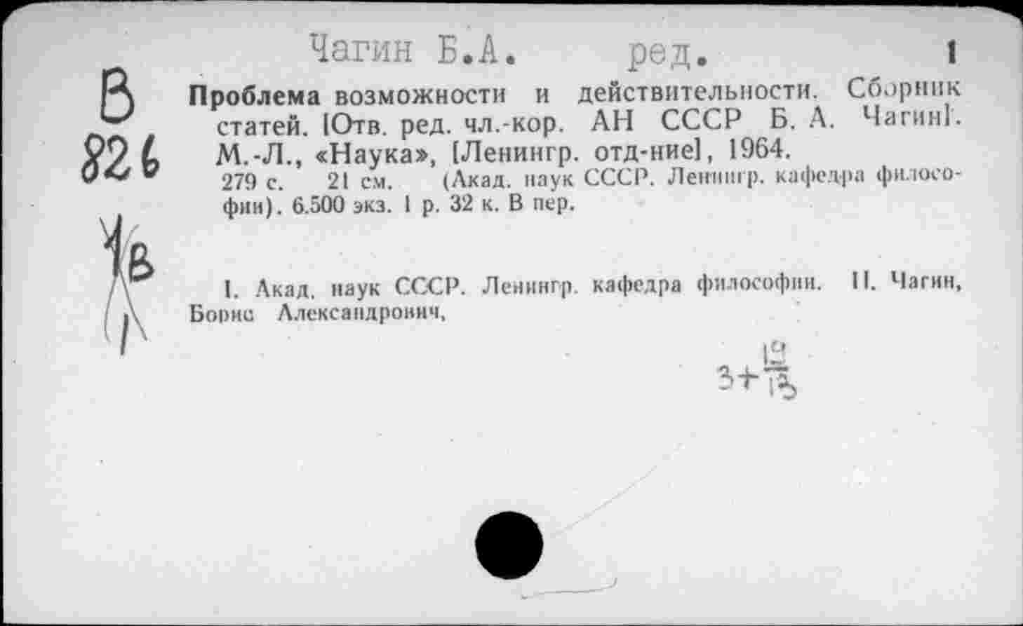 ﻿Чагин Б.А. ред.	1
Проблема возможности и действительности. Сборник статей. 1Отв. ред. чл.-кор. АН СССР Б. А. Чагин!. М.-Л., «Наука», [Ленингр. отд-ние], 1964.
279 с. 21 см. (Акад, наук СССР. Ленингр. кафедра философии). 6.500 экз. 1 р. 32 к. В пер.
I. Акад, наук СССР. Ленингр. кафедра философии. II. Чагин,
Борис Александрович,
а 3-1-